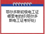 鄂尔多斯初级电工证哪里考的好(鄂尔多斯电工证考好处)
