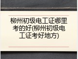 柳州初级电工证哪里考的好(柳州初级电工证考好地方)