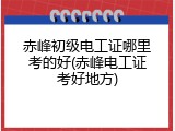 赤峰初级电工证哪里考的好(赤峰电工证考好地方)