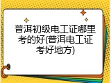 普洱初级电工证哪里考的好(普洱电工证考好地方)