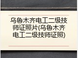乌鲁木齐电工二级技师证照片(乌鲁木齐电工二级技师证照)