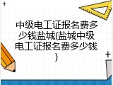 中级电工证报名费多少钱盐城(盐城中级电工证报名费多少钱)