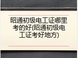 昭通初级电工证哪里考的好(昭通初级电工证考好地方)