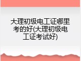 大理初级电工证哪里考的好(大理初级电工证考试好)