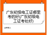 广东初级电工证哪里考的好(广东初级电工证考处好)