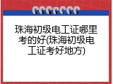 珠海初级电工证哪里考的好(珠海初级电工证考好地方)