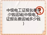 中级电工证报名费多少钱运城(中级电工证报名费运城多少钱)