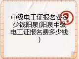 中级电工证报名费多少钱阳泉(阳泉中级电工证报名费多少钱)