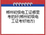 郴州初级电工证哪里考的好(郴州初级电工证考好地方)