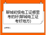 聊城初级电工证哪里考的好(聊城电工证考好地方)