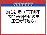烟台初级电工证哪里考的好(烟台初级电工证考好地方)