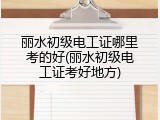 丽水初级电工证哪里考的好(丽水初级电工证考好地方)