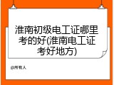 淮南初级电工证哪里考的好(淮南电工证考好地方)