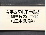 在平谷区电工中级技工哪里报名(平谷区电工中级报名)