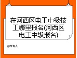 在河西区电工中级技工哪里报名(河西区电工中级报名)