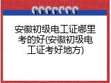 安徽初级电工证哪里考的好(安徽初级电工证考好地方)
