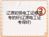 辽源初级电工证哪里考的好(辽源电工证考得好)