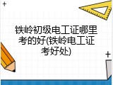 铁岭初级电工证哪里考的好(铁岭电工证考好处)