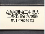 在防城港电工中级技工哪里报名(防城港电工中级报名)