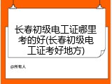 长春初级电工证哪里考的好(长春初级电工证考好地方)