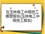 在玉林电工中级技工哪里报名(玉林电工中级技工报名)