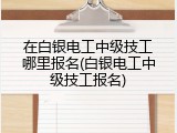 在白银电工中级技工哪里报名(白银电工中级技工报名)
