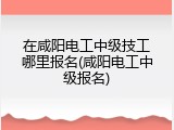在咸阳电工中级技工哪里报名(咸阳电工中级报名)