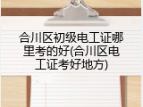 合川区初级电工证哪里考的好(合川区电工证考好地方)
