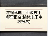 在榆林电工中级技工哪里报名(榆林电工中级报名)