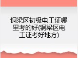 铜梁区初级电工证哪里考的好(铜梁区电工证考好地方)