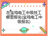 在宝鸡电工中级技工哪里报名(宝鸡电工中级报名)