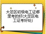 大足区初级电工证哪里考的好(大足区电工证考好处)