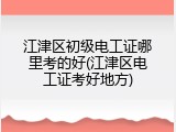江津区初级电工证哪里考的好(江津区电工证考好地方)