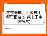 在东莞电工中级技工哪里报名(东莞电工中级报名)