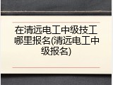 在清远电工中级技工哪里报名(清远电工中级报名)