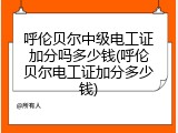 呼伦贝尔中级电工证加分吗多少钱(呼伦贝尔电工证加分多少钱)