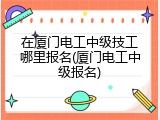 在厦门电工中级技工哪里报名(厦门电工中级报名)