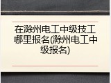 在滁州电工中级技工哪里报名(滁州电工中级报名)
