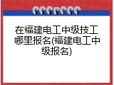 在福建电工中级技工哪里报名(福建电工中级报名)