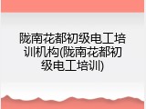 陇南花都初级电工培训机构(陇南花都初级电工培训)