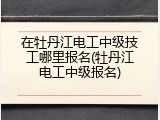 在牡丹江电工中级技工哪里报名(牡丹江电工中级报名)