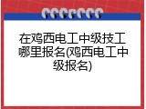 在鸡西电工中级技工哪里报名(鸡西电工中级报名)