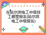 在哈尔滨电工中级技工哪里报名(哈尔滨电工中级报名)