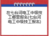 在七台河电工中级技工哪里报名(七台河电工中级技工报名)
