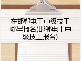 在邯郸电工中级技工哪里报名(邯郸电工中级技工报名)