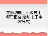 在廊坊电工中级技工哪里报名(廊坊电工中级报名)