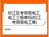 松江区考高级电工 电工三级难吗(松江考高级电工难)