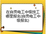在自贡电工中级技工哪里报名(自贡电工中级报名)