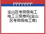 宝山区考高级电工 电工三级难吗(宝山区考高级电工难)