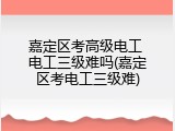 嘉定区考高级电工 电工三级难吗(嘉定区考电工三级难)